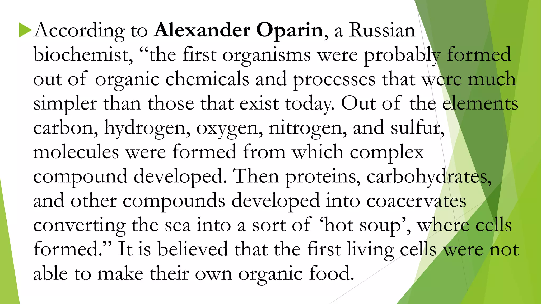 According to Alexander Oparin, a Russian
biochemist, “the first organisms were probably formed
out of organic chemicals and processes that were much
simpler than those that exist today. Out of the elements
carbon, hydrogen, oxygen, nitrogen, and sulfur,
molecules were formed from which complex
compound developed. Then proteins, carbohydrates,
and other compounds developed into coacervates
converting the sea into a sort of ‘hot soup’, where cells
formed.” It is believed that the first living cells were not
able to make their own organic food.
 