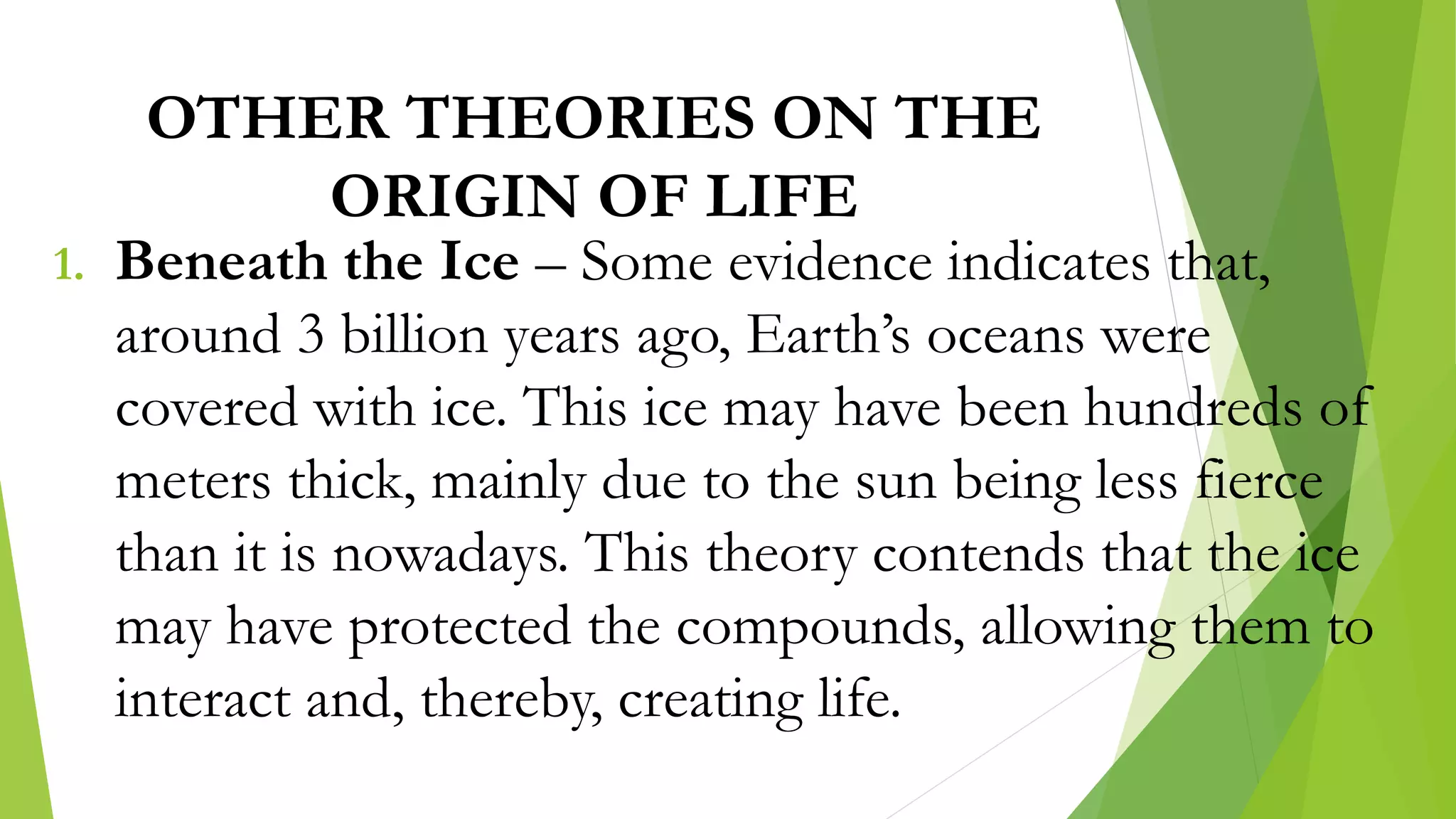 OTHER THEORIES ON THE
ORIGIN OF LIFE
1. Beneath the Ice – Some evidence indicates that,
around 3 billion years ago, Earth’s oceans were
covered with ice. This ice may have been hundreds of
meters thick, mainly due to the sun being less fierce
than it is nowadays. This theory contends that the ice
may have protected the compounds, allowing them to
interact and, thereby, creating life.
 