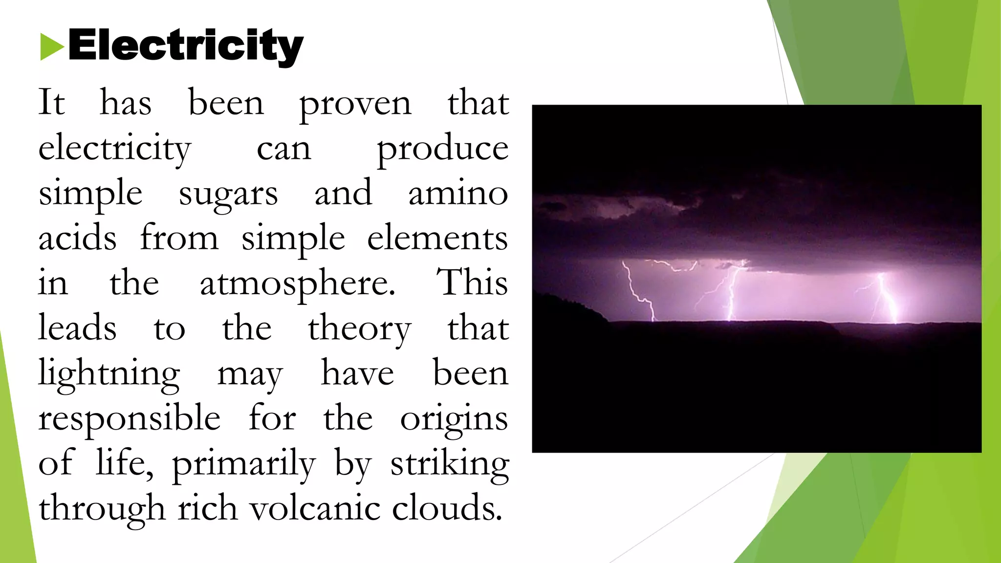 Electricity
It has been proven that
electricity can produce
simple sugars and amino
acids from simple elements
in the atmosphere. This
leads to the theory that
lightning may have been
responsible for the origins
of life, primarily by striking
through rich volcanic clouds.
 