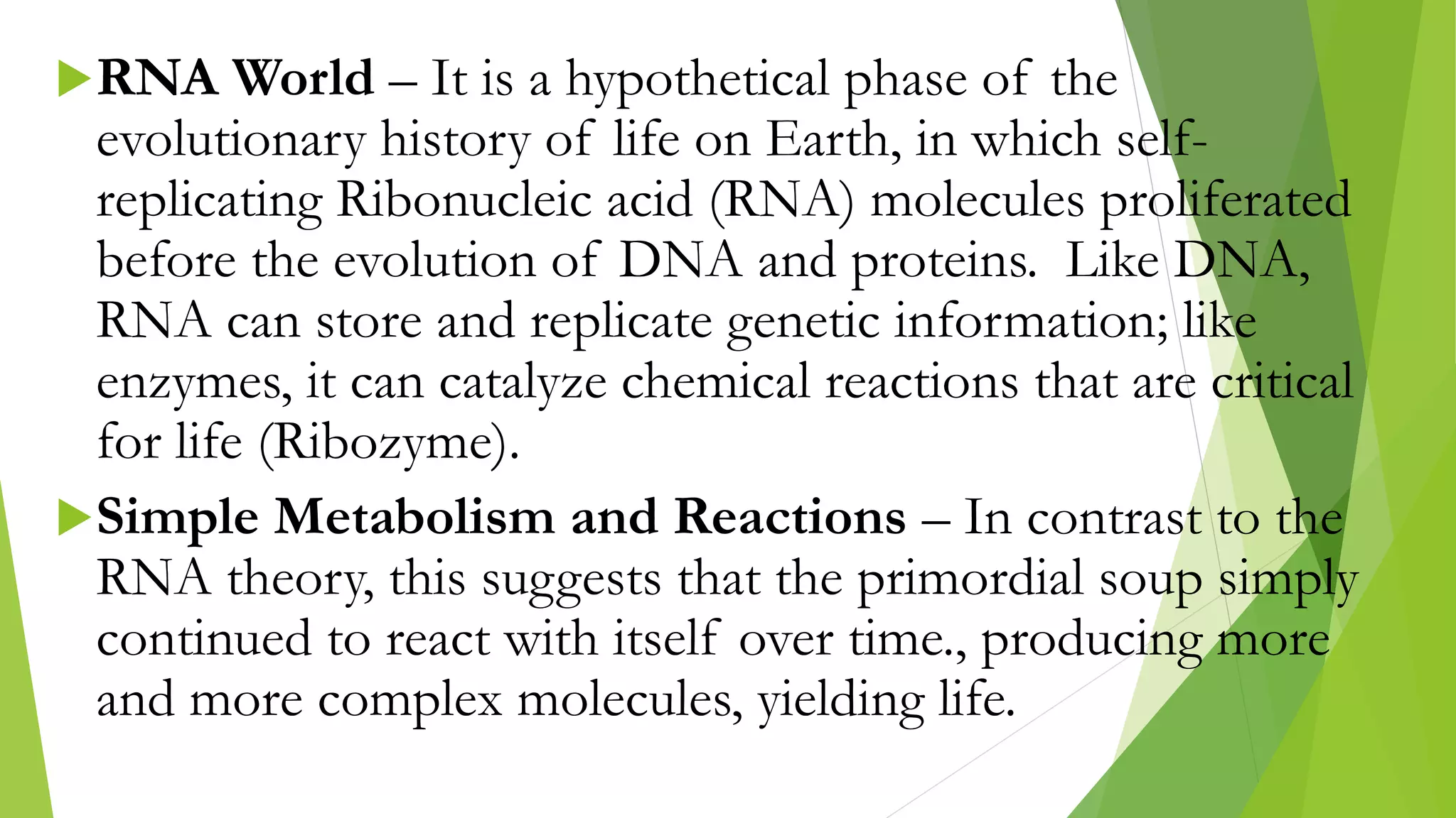 RNA World – It is a hypothetical phase of the
evolutionary history of life on Earth, in which self-
replicating Ribonucleic acid (RNA) molecules proliferated
before the evolution of DNA and proteins. Like DNA,
RNA can store and replicate genetic information; like
enzymes, it can catalyze chemical reactions that are critical
for life (Ribozyme).
Simple Metabolism and Reactions – In contrast to the
RNA theory, this suggests that the primordial soup simply
continued to react with itself over time., producing more
and more complex molecules, yielding life.
 