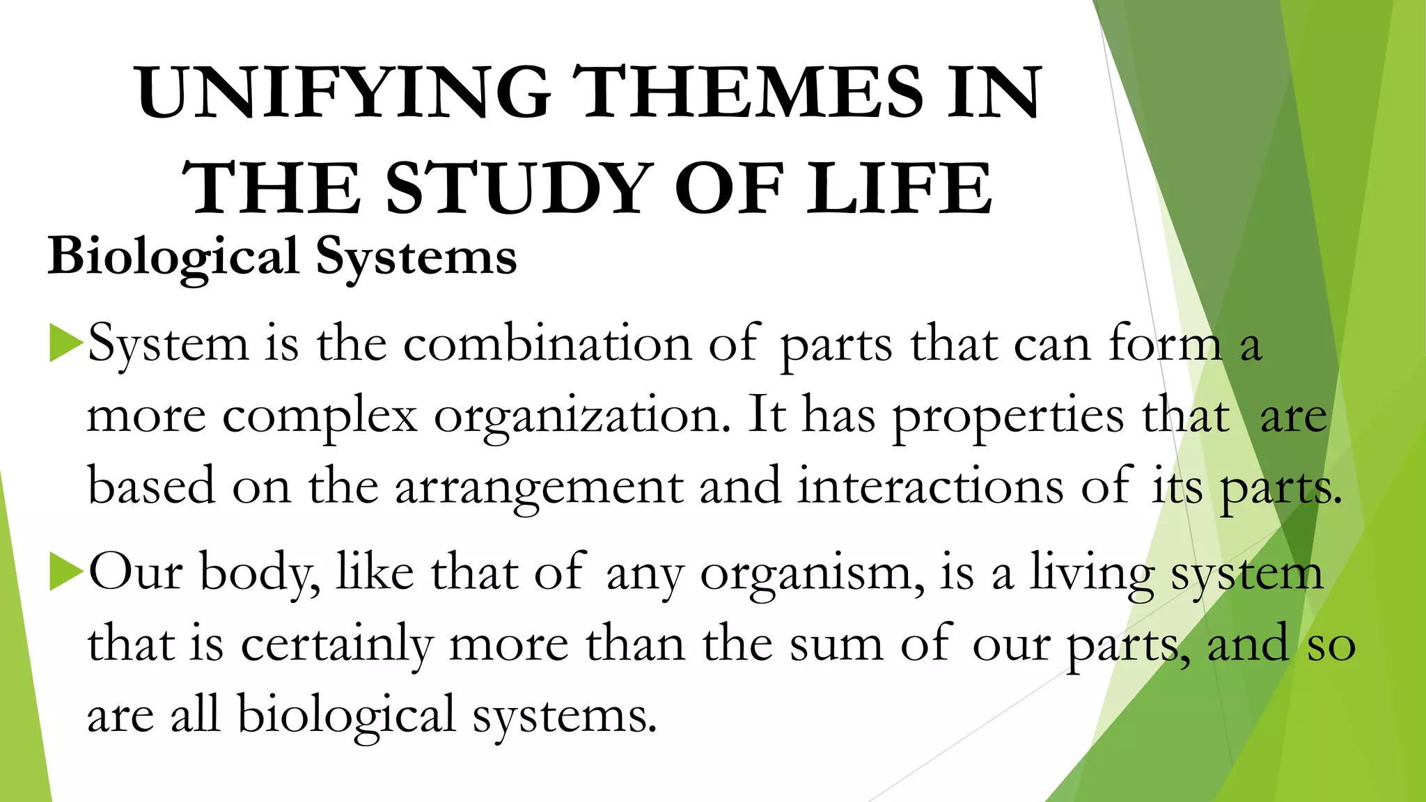 UNIFYING THEMES IN
THE STUDY OF LIFE
Biological Systems
System is the combination of parts that can form a
more complex organization. It has properties that are
based on the arrangement and interactions of its parts.
Our body, like that of any organism, is a living system
that is certainly more than the sum of our parts, and so
are all biological systems.
 