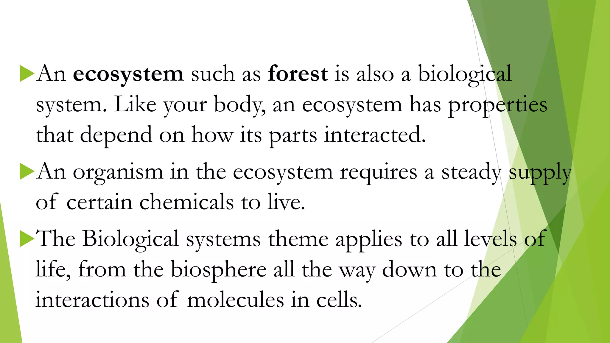 An ecosystem such as forest is also a biological
system. Like your body, an ecosystem has properties
that depend on how its parts interacted.
An organism in the ecosystem requires a steady supply
of certain chemicals to live.
The Biological systems theme applies to all levels of
life, from the biosphere all the way down to the
interactions of molecules in cells.
 