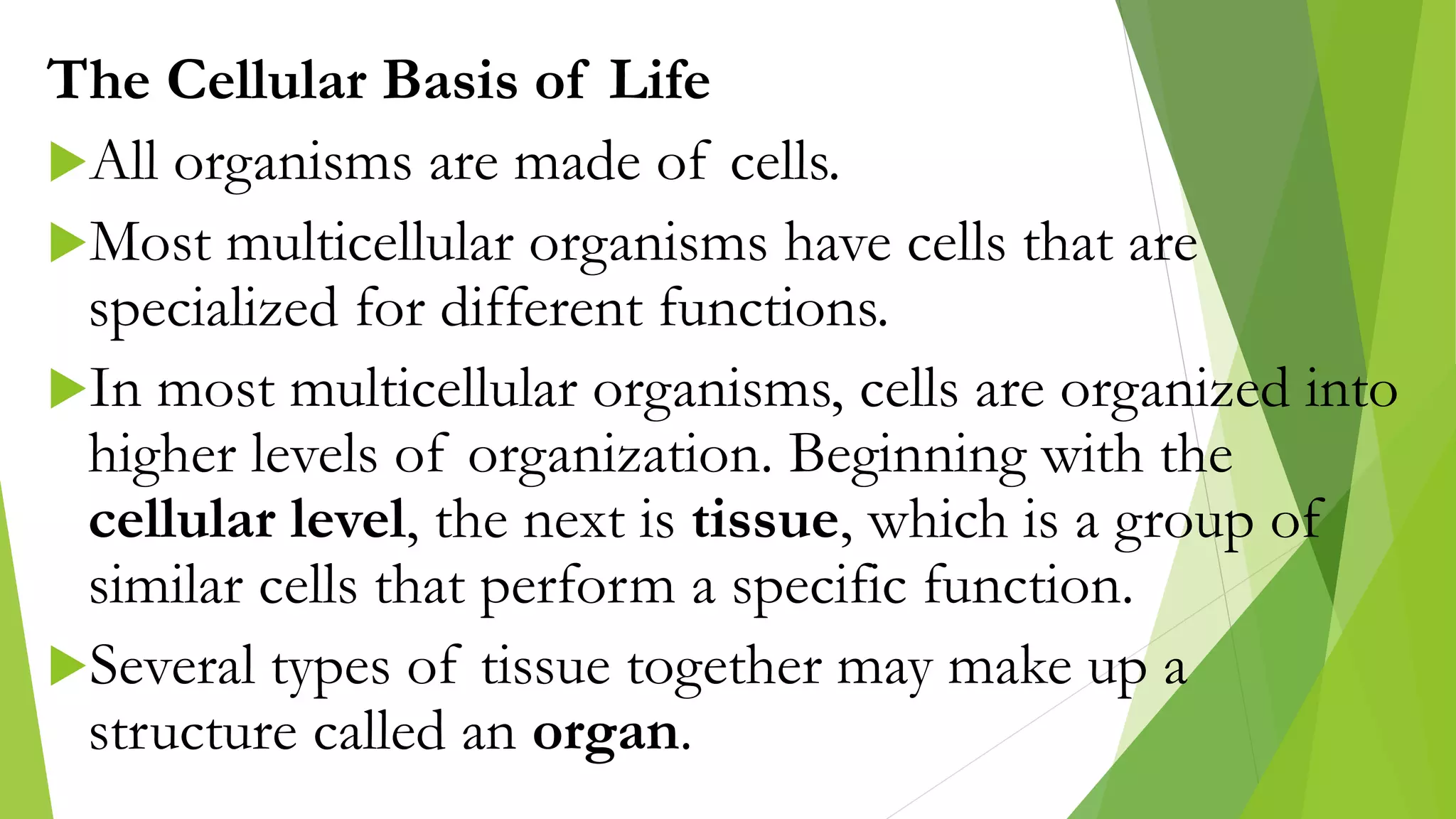 The Cellular Basis of Life
All organisms are made of cells.
Most multicellular organisms have cells that are
specialized for different functions.
In most multicellular organisms, cells are organized into
higher levels of organization. Beginning with the
cellular level, the next is tissue, which is a group of
similar cells that perform a specific function.
Several types of tissue together may make up a
structure called an organ.
 
