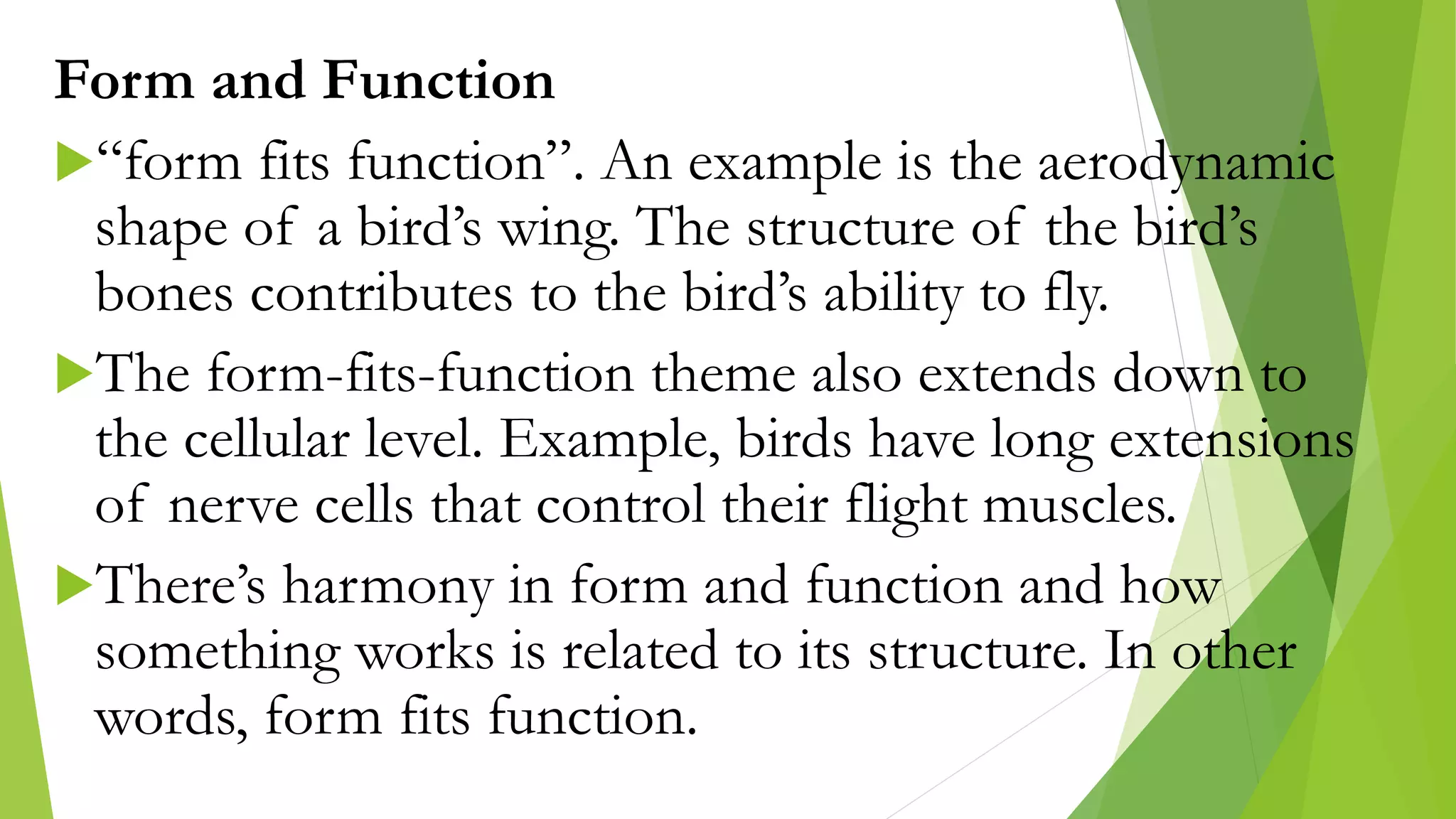 Form and Function
“form fits function”. An example is the aerodynamic
shape of a bird’s wing. The structure of the bird’s
bones contributes to the bird’s ability to fly.
The form-fits-function theme also extends down to
the cellular level. Example, birds have long extensions
of nerve cells that control their flight muscles.
There’s harmony in form and function and how
something works is related to its structure. In other
words, form fits function.
 