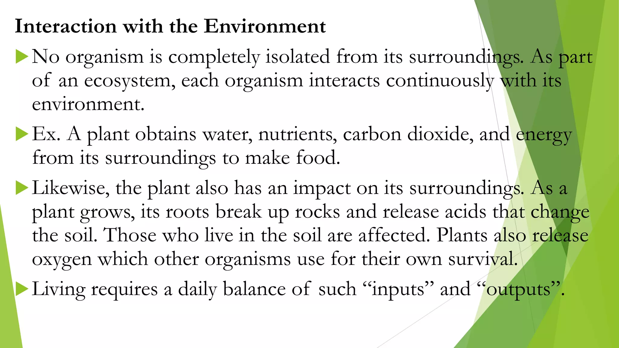 Interaction with the Environment
No organism is completely isolated from its surroundings. As part
of an ecosystem, each organism interacts continuously with its
environment.
Ex. A plant obtains water, nutrients, carbon dioxide, and energy
from its surroundings to make food.
Likewise, the plant also has an impact on its surroundings. As a
plant grows, its roots break up rocks and release acids that change
the soil. Those who live in the soil are affected. Plants also release
oxygen which other organisms use for their own survival.
Living requires a daily balance of such “inputs” and “outputs”.
 