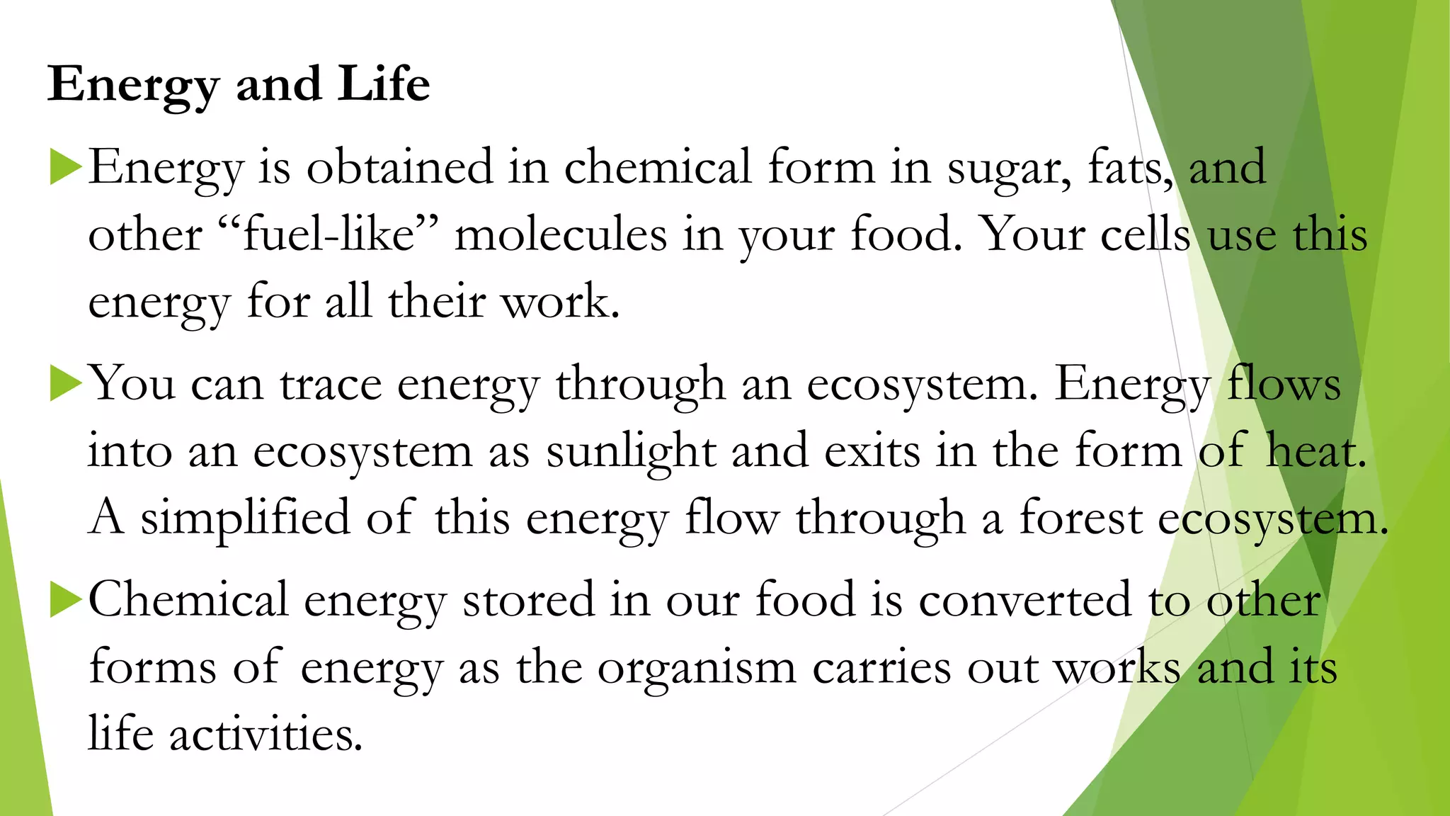 Energy and Life
Energy is obtained in chemical form in sugar, fats, and
other “fuel-like” molecules in your food. Your cells use this
energy for all their work.
You can trace energy through an ecosystem. Energy flows
into an ecosystem as sunlight and exits in the form of heat.
A simplified of this energy flow through a forest ecosystem.
Chemical energy stored in our food is converted to other
forms of energy as the organism carries out works and its
life activities.
 