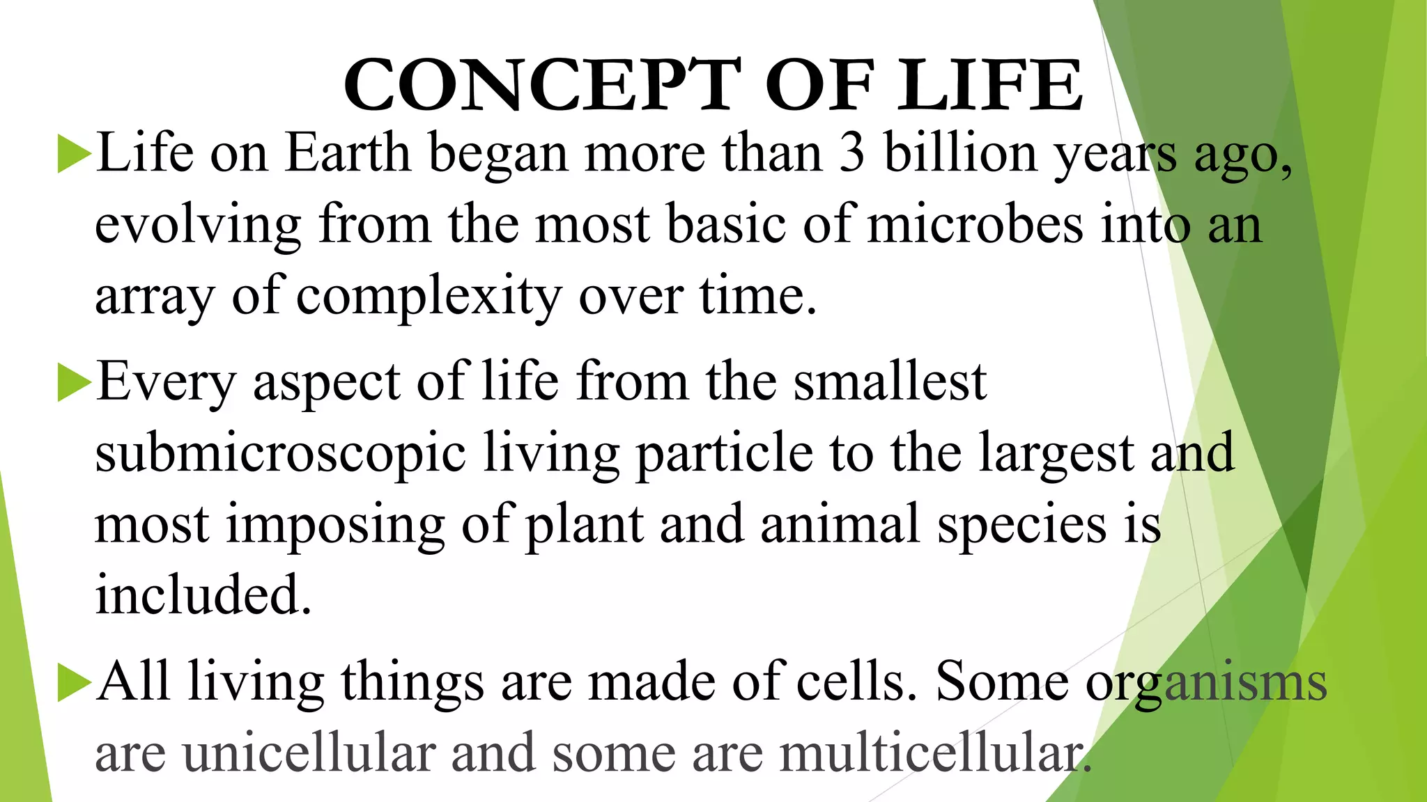 CONCEPT OF LIFE
Life on Earth began more than 3 billion years ago,
evolving from the most basic of microbes into an
array of complexity over time.
Every aspect of life from the smallest
submicroscopic living particle to the largest and
most imposing of plant and animal species is
included.
All living things are made of cells. Some organisms
are unicellular and some are multicellular.
 
