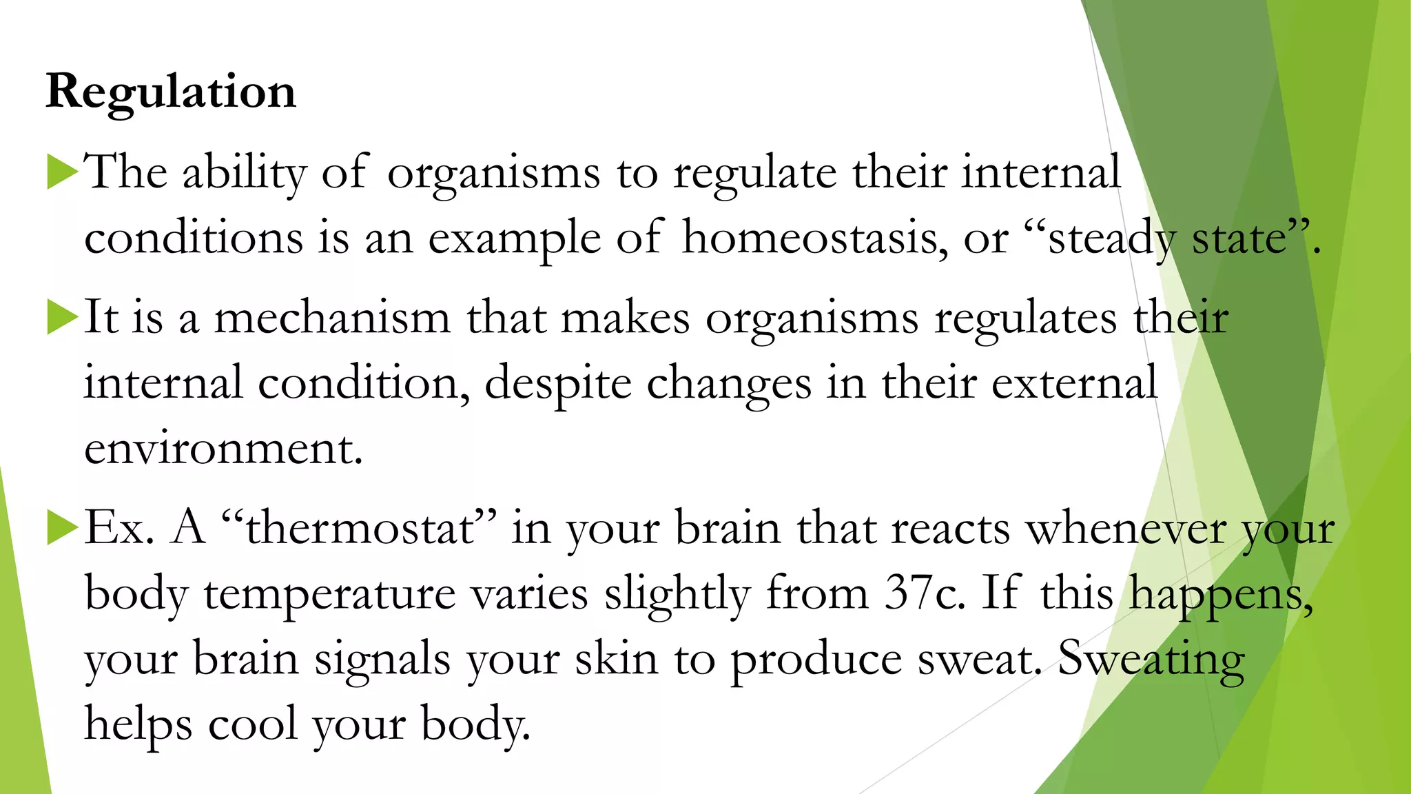 Regulation
The ability of organisms to regulate their internal
conditions is an example of homeostasis, or “steady state”.
It is a mechanism that makes organisms regulates their
internal condition, despite changes in their external
environment.
Ex. A “thermostat” in your brain that reacts whenever your
body temperature varies slightly from 37c. If this happens,
your brain signals your skin to produce sweat. Sweating
helps cool your body.
 