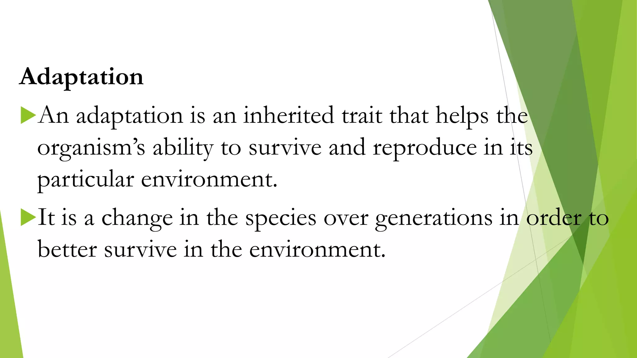Adaptation
An adaptation is an inherited trait that helps the
organism’s ability to survive and reproduce in its
particular environment.
It is a change in the species over generations in order to
better survive in the environment.
 