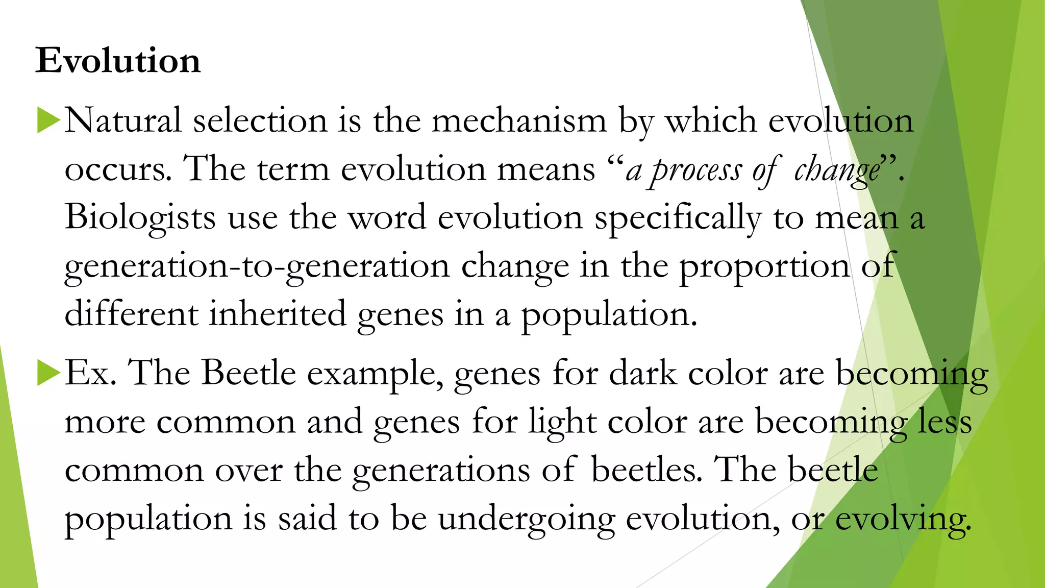 Evolution
Natural selection is the mechanism by which evolution
occurs. The term evolution means “a process of change”.
Biologists use the word evolution specifically to mean a
generation-to-generation change in the proportion of
different inherited genes in a population.
Ex. The Beetle example, genes for dark color are becoming
more common and genes for light color are becoming less
common over the generations of beetles. The beetle
population is said to be undergoing evolution, or evolving.
 