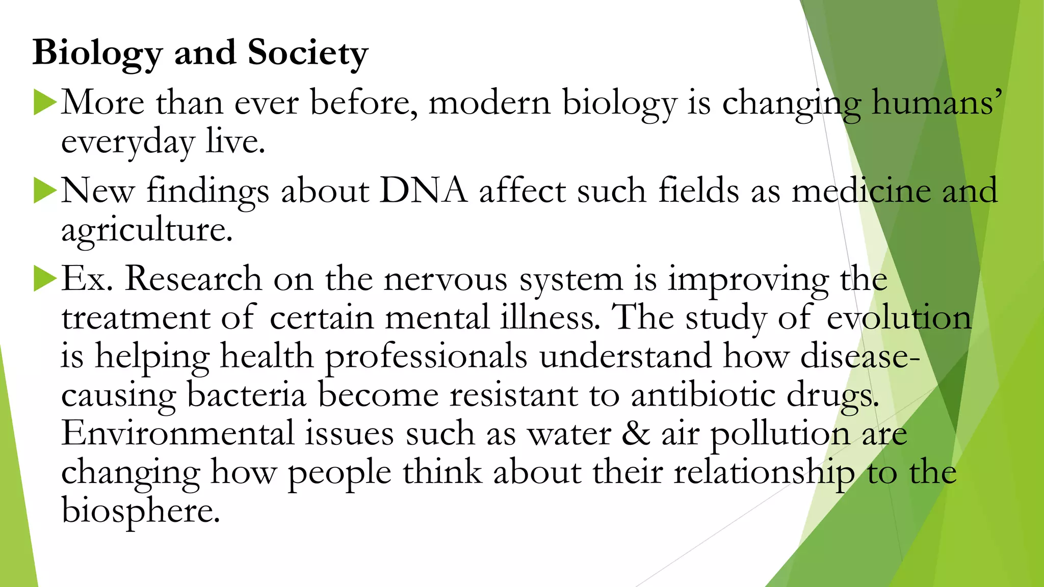 Biology and Society
More than ever before, modern biology is changing humans’
everyday live.
New findings about DNA affect such fields as medicine and
agriculture.
Ex. Research on the nervous system is improving the
treatment of certain mental illness. The study of evolution
is helping health professionals understand how disease-
causing bacteria become resistant to antibiotic drugs.
Environmental issues such as water & air pollution are
changing how people think about their relationship to the
biosphere.
 