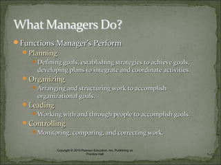 Functions ManagerFunctions Manager’s Perform’s Perform
PlanningPlanning
Defining goals, establishing strategies to achieve goals,Defining goals, establishing strategies to achieve goals,
developing plans to integrate and coordinate activities.developing plans to integrate and coordinate activities.
OrganizingOrganizing
Arranging and structuring work to accomplishArranging and structuring work to accomplish
organizational goals.organizational goals.
LeadingLeading
Working with and through people to accomplish goals.Working with and through people to accomplish goals.
ControllingControlling
Monitoring, comparing, and correcting work.Monitoring, comparing, and correcting work.
1–12
Copyright © 2010 Pearson Education, Inc. Publishing as
Prentice Hall
 