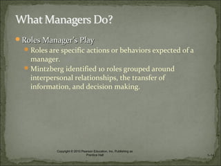 Roles ManagerRoles Manager’s Play’s Play
Roles are specific actions or behaviors expected of a
manager.
Mintzberg identified 10 roles grouped around
interpersonal relationships, the transfer of
information, and decision making.
1–14
Copyright © 2010 Pearson Education, Inc. Publishing as
Prentice Hall
 