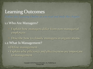 1.1 Who Are Managers?
• Explain how managers differ from non-managerialExplain how managers differ from non-managerial
employees.employees.
• Describe how to classify managers in organizations.Describe how to classify managers in organizations.
1.2 What Is Management?
• Define management.Define management.
•• Explain why efficiency and effectiveness are importantExplain why efficiency and effectiveness are important
to management.to management.
1–2
Copyright © 2010 Pearson Education, Inc. Publishing as
Prentice Hall
 