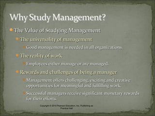 The Value of Studying ManagementThe Value of Studying Management
The universality of managementThe universality of management
Good management is needed in all organizations.Good management is needed in all organizations.
The reality of workThe reality of work
Employees either manage or are managed.Employees either manage or are managed.
Rewards and challenges of being a managerRewards and challenges of being a manager
Management offers challenging, exciting and creativeManagement offers challenging, exciting and creative
opportunities for meaningful and fulfilling work.opportunities for meaningful and fulfilling work.
Successful managers receive significant monetary rewardsSuccessful managers receive significant monetary rewards
for their efforts.for their efforts.
1–24
Copyright © 2010 Pearson Education, Inc. Publishing as
Prentice Hall
 