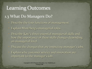 1.3 What Do Managers Do?
• Describe the four functions of management.Describe the four functions of management.
• Explain MintzbergExplain Mintzberg’s managerial roles.’s managerial roles.
• Describe KatzDescribe Katz’s three essential managerial skills and’s three essential managerial skills and
how the importance of these skills changes dependinghow the importance of these skills changes depending
on managerial level.on managerial level.
• Discuss the changes that are impacting managerDiscuss the changes that are impacting manager’s jobs.’s jobs.
• Explain why customer service and innovation areExplain why customer service and innovation are
important to the managerimportant to the manager’s job.’s job.
1–3
Copyright © 2010 Pearson Education, Inc. Publishing as
Prentice Hall
 
