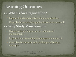 1.4 What Is An Organization?
• Explain the characteristics of an organization.Explain the characteristics of an organization.
• Describe how todayDescribe how today’s organizations are structured.’s organizations are structured.
1.5 Why Study Management?
• Discuss why itDiscuss why it’s important to understand’s important to understand
management.management.
• Explain the universality of management concept.Explain the universality of management concept.
• Describe the rewards and challenges of being aDescribe the rewards and challenges of being a
manager.manager.
1–4
Copyright © 2010 Pearson Education, Inc. Publishing as
Prentice Hall
 