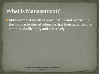 Management involves coordinating and overseeing
the work activities of others so that their activities are
completed efficiently and effectively.
1–8
Copyright © 2010 Pearson Education, Inc. Publishing as
Prentice Hall
 