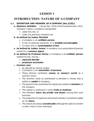 LESSON 1
INTRODUCTION- NATURE OF A COMPANY
1.1 DEFINITION AND MEANING OF A COMPANY [Sec.2(20)]
a. Statutory definition : As per Sec. 2(20) of the Companies Act, 2013,
‘company’ means a company incorporated
 under this Act; or
 under any previous company law.
b. As defined by Justice Marshall
 A company is an artificial person.
 It has no physical existence. It is invisible and intangible.
 It exists only in contemplation of law.
c. As defined by Justice James : A company is an association of persons
united for a common object.
d. As defined by Professor Haney : A company is an artificial person
created by law, having –
 separate identity
 perpetual succession
 Common seal.
 As defined by Justice Lindley
 A company is an association of persons
 These persons contribute money or money’s worth to a
common stock.
 The common stock so contributed is denoted in money and is
called as capital of company.
 The persons who contribute the capital are called as members of
the company.
 The capital is employed in some trade or business.
 The members share the profits and losses arising from such
business.
 The proportion of capital to which each member is entitled is called
as his share.
 The shares are always transferable although the right to transfer
is often more or less restricted.
 