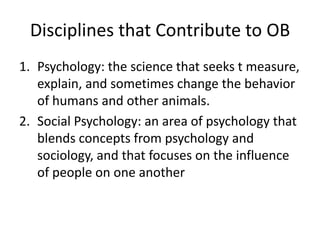 Disciplines that Contribute to OB
1. Psychology: the science that seeks t measure,
   explain, and sometimes change the behavior
   of humans and other animals.
2. Social Psychology: an area of psychology that
   blends concepts from psychology and
   sociology, and that focuses on the influence
   of people on one another
 