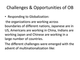 Challenges & Opportunities of OB
• Responding to Globalization:
 the organizations are working across
boundaries of different nations, Japanese are in
US, Americans are working in China, Indians are
working Japan and Chinese are working in a
large number of countries.
The different challenges were emerged with the
advent of multinationalization like:
 