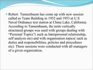 Robert  Tannenbaum has come up with new session called as Team Building in 1952 and 1953 at U.S Naval Ordnance test station at China Lake, California. According to Tannenbaum, the term vertically structured groups was used with groups dealing with “Personal Topics”( such as Interpersonal relationship, self analysis etc) and with organization topics( such as duties and responsibilities, policies and procedures etc). These sessions were conducted with all managers of a given organization. 