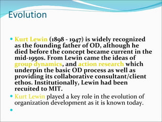 Evolution Kurt Lewin  (1898 - 1947) is widely recognized as the founding father of OD, although he died before the concept became current in the mid-1950s. From Lewin came the ideas of  group dynamics , and  action research  which underpin the basic OD process as well as providing its collaborative consultant/client ethos. Institutionally, Lewin had been recuited to MIT. Kurt Lewin  played a key role in the evolution of organization development as it is known today. 