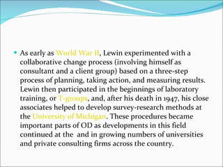 As early as  World War II , Lewin experimented with a collaborative change process (involving himself as consultant and a client group) based on a three-step process of planning, taking action, and measuring results. Lewin then participated in the beginnings of laboratory training, or  T-groups , and, after his death in 1947, his close associates helped to develop survey-research methods at the  University of Michigan . These procedures became important parts of OD as developments in this field continued at the  and in growing numbers of universities and private consulting firms across the country. 