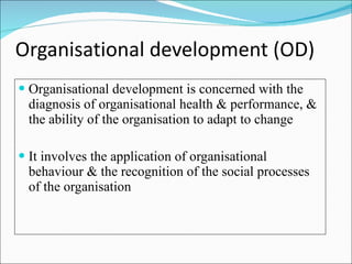 Organisational development (OD) Organisational development is concerned with the diagnosis of organisational health & performance, & the ability of the organisation to adapt to change It involves the application of organisational behaviour & the recognition of the social processes of the organisation 