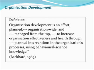 Organisation Development Definition:-  Organisation development is an effort, planned,--- organisation-wide, and ----managed from the top, ----to increase organisation effectiveness and health through ----planned interventions in the organization's processes, using behavioural-science knowledge.” (Beckhard, 1969) 