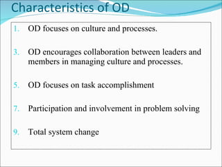 Characteristics of OD OD focuses on culture and processes. OD encourages collaboration between leaders and members in managing culture and processes. OD focuses on task accomplishment Participation and involvement in problem solving Total system change 