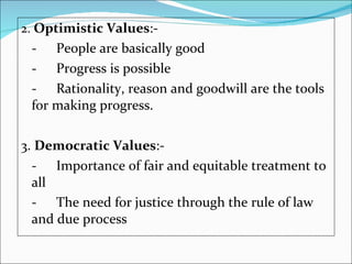 2.  Optimistic Values :-  - People are basically good -  Progress is possible -  Rationality, reason and goodwill are the tools for making progress. 3.  Democratic Values :-  -  Importance of fair and equitable treatment to all -  The need for justice through the rule of law and due process   