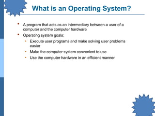 What is an Operating System?
▪ A program that acts as an intermediary between a user of a
computer and the computer hardware
Operating system goals:
• Execute user programs and make solving user problems
easier
• Make the computer system convenient to use
• Use the computer hardware in an efficient manner
▪
 