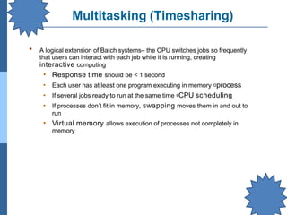 Multitasking (Timesharing)
▪ A logical extension of Batch systems– the CPU switches jobs so frequently
that users can interact with each job while it is running, creating
interactive computing
• Response time should be < 1 second
• Each user has at least one program executing in memory process
• If several jobs ready to run at the same time CPU scheduling
• If processes don’t fit in memory, swapping moves them in and out to
run
• Virtual memory allows execution of processes not completely in
memory
 