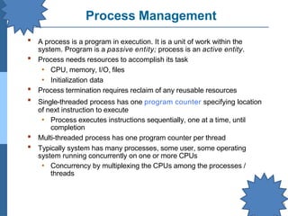 Process Management
▪ A process is a program in execution. It is a unit of work within the
system. Program is a passive entity; process is an active entity.
Process needs resources to accomplish its task
• CPU, memory, I/O, files
• Initialization data
Process termination requires reclaim of any reusable resources
Single-threaded process has one program counter specifying location
of next instruction to execute
• Process executes instructions sequentially, one at a time, until
completion
Multi-threaded process has one program counter per thread
Typically system has many processes, some user, some operating
system running concurrently on one or more CPUs
• Concurrency by multiplexing the CPUs among the processes /
threads
▪
▪
▪
▪
▪
 