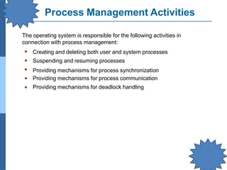 Process Management Activities
▪
▪
▪
▪
▪
Creating and deleting both user and system processes
Suspending and resuming processes
Providing mechanisms for process synchronization
Providing mechanisms for process communication
Providing mechanisms for deadlock handling
The operating system is responsible for the following activities in
connection with process management:
 