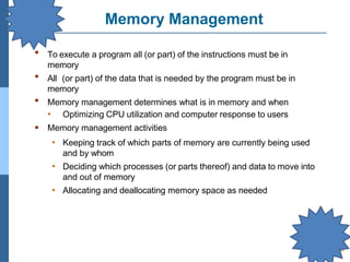 Memory Management
▪ To execute a program all (or part) of the instructions must be in
memory
All (or part) of the data that is needed by the program must be in
memory
Memory management determines what is in memory and when
• Optimizing CPU utilization and computer response to users
Memory management activities
• Keeping track of which parts of memory are currently being used
and by whom
• Deciding which processes (or parts thereof) and data to move into
and out of memory
• Allocating and deallocating memory space as needed
▪
▪
▪
 