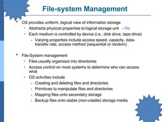 File-system Management
▪ OS provides uniform, logical view of information storage
• Abstracts physical properties to logical storage unit - file
• Each medium is controlled by device (i.e., disk drive, tape drive)
⦁ Varying properties include access speed, capacity, data-
transfer rate, access method (sequential or random)
▪ File-System management
• Files usually organized into directories
• Access control on most systems to determine who can access
what
• OS activities include
⦁ Creating and deleting files and directories
⦁ Primitives to manipulate files and directories
⦁ Mapping files onto secondary storage
⦁ Backup files onto stable (non-volatile) storage media
 