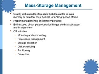 Mass-Storage Management
▪ Usually disks used to store data that does not fit in main
memory or data that must be kept for a “long” period of time
Proper management is of central importance
Entire speed of computer operation hinges on disk subsystem
and its algorithms
OS activities
▪
▪
▪
• Mounting and unmounting
• Free-space management
• Storage allocation
• Disk scheduling
• Partitioning
• Protection
 