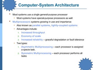 Computer-System Architecture
▪ Most systems use a single general-purpose processor
• Most systems have special-purpose processors as well
▪ Multiprocessors systems growing in use and importance
• Also known as parallel systems, tightly-coupled systems
• Advantages include:
1. Increased throughput
2. Economy of scale
3. Increased reliability – graceful degradation or fault tolerance
• Two types:
1. Asymmetric Multiprocessing – each processor is assigned
a specie task.
2. Symmetric Multiprocessing – each processor performs all
tasks
 