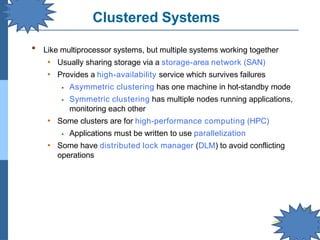 Clustered Systems
▪ Like multiprocessor systems, but multiple systems working together
• Usually sharing storage via a storage-area network (SAN)
• Provides a high-availability service which survives failures
⦁ Asymmetric clustering has one machine in hot-standby mode
⦁ Symmetric clustering has multiple nodes running applications,
monitoring each other
• Some clusters are for high-performance computing (HPC)
⦁ Applications must be written to use parallelization
• Some have distributed lock manager (DLM) to avoid conflicting
operations
 