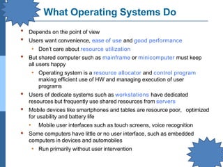 What Operating Systems Do
▪
▪
Depends on the point of view
Users want convenience, ease of use and good performance
• Don’t care about resource utilization
But shared computer such as mainframe or minicomputer must keep
all users happy
• Operating system is a resource allocator and control program
making efficient use of HW and managing execution of user
programs
Users of dedicate systems such as workstations have dedicated
resources but frequently use shared resources from servers
Mobile devices like smartphones and tables are resource poor, optimized
for usability and battery life
• Mobile user interfaces such as touch screens, voice recognition
Some computers have little or no user interface, such as embedded
computers in devices and automobiles
• Run primarily without user intervention
▪
▪
▪
▪
 