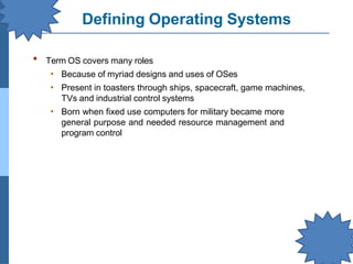 Defining Operating Systems
▪ Term OS covers many roles
• Because of myriad designs and uses of OSes
• Present in toasters through ships, spacecraft, game machines,
TVs and industrial control systems
• Born when fixed use computers for military became more
general purpose and needed resource management and
program control
 