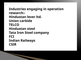 
Industries engaging in operation
research:-
Hindustan lever ltd.
Union carbide
TELCO
Hindustan steel
Tata Iron Steel company
FCI
Indian Railways
CSIR
 