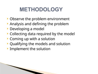  Observe the problem environment
 Analysis and defining the problem
 Developing a model
 Collecting data required by the model
 Coming up with a solution
 Qualifying the models and solution
 Implement the solution
METHODOLOGY
 