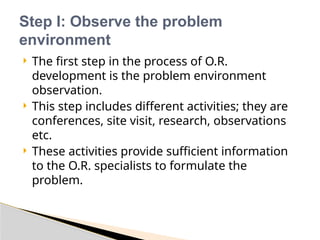  The first step in the process of O.R.
development is the problem environment
observation.
 This step includes different activities; they are
conferences, site visit, research, observations
etc.
 These activities provide sufficient information
to the O.R. specialists to formulate the
problem.
Step I: Observe the problem
environment
 
