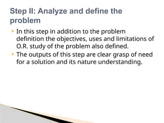  In this step in addition to the problem
definition the objectives, uses and limitations of
O.R. study of the problem also defined.
 The outputs of this step are clear grasp of need
for a solution and its nature understanding.
Step II: Analyze and define the
problem
 