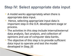  A model works appropriately when there is
appropriate data input.
 Hence, selecting appropriate input data is
important step in the O.R. development stage or
process.
 The activities in this step include internal/external
data analysis, fact analysis, and collection of
opinions and use of computer data banks.
 The objective of this step is to provide sufficient
data input to operate and test the model
developed in Step_III
Step IV: Select appropriate data input
 
