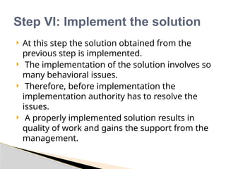  At this step the solution obtained from the
previous step is implemented.
 The implementation of the solution involves so
many behavioral issues.
 Therefore, before implementation the
implementation authority has to resolve the
issues.
 A properly implemented solution results in
quality of work and gains the support from the
management.
Step VI: Implement the solution
 