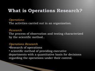 What is Operations Research?
Operations
The activities carried out in an organization.
Research
The process of observation and testing characterized
by the scientific method..
Operations Research
•Research of operations
• scientific method of providing executive
departments with a quantitative basis for decisions
regarding the operations under their control.
 